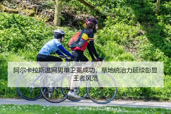 阿尔卡拉斯温网男单卫冕成功，草地统治力延续彰显王者风范